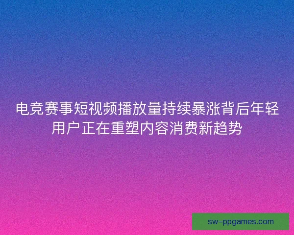 电竞赛事短视频播放量持续暴涨背后年轻用户正在重塑内容消费新趋势