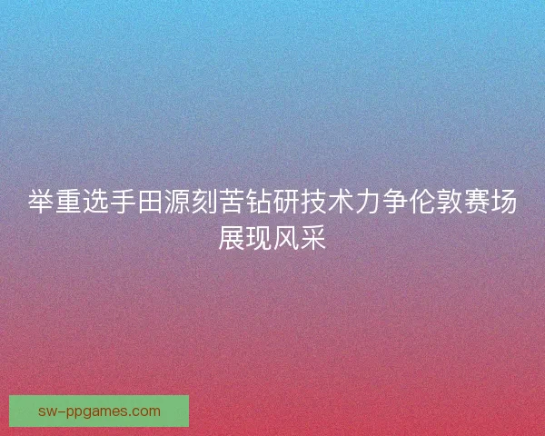 举重选手田源刻苦钻研技术力争伦敦赛场展现风采