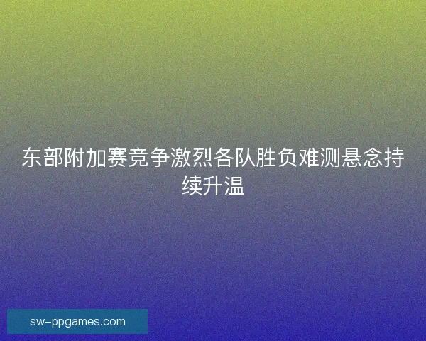 东部附加赛竞争激烈各队胜负难测悬念持续升温