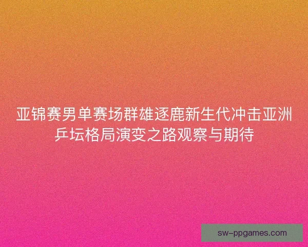 亚锦赛男单赛场群雄逐鹿新生代冲击亚洲乒坛格局演变之路观察与期待